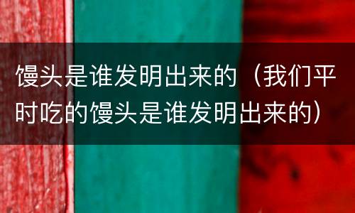 馒头是谁发明出来的（我们平时吃的馒头是谁发明出来的）