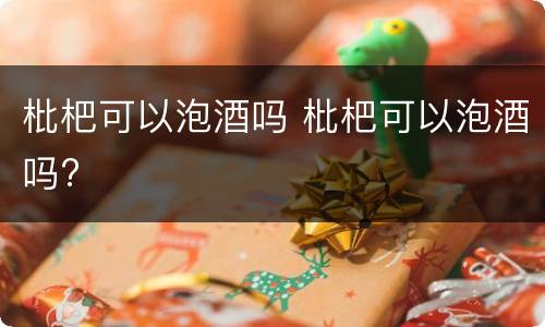 枇杷可以泡酒吗 枇杷可以泡酒吗?