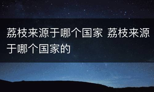 荔枝来源于哪个国家 荔枝来源于哪个国家的
