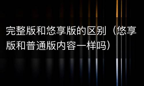 完整版和悠享版的区别（悠享版和普通版内容一样吗）