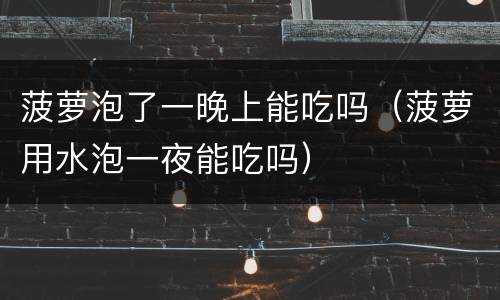 菠萝泡了一晚上能吃吗（菠萝用水泡一夜能吃吗）
