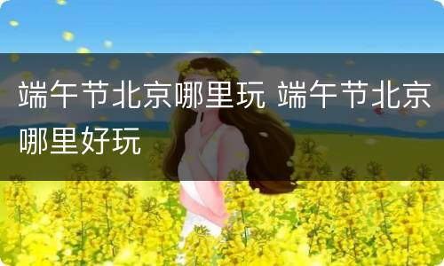 端午节北京哪里玩 端午节北京哪里好玩 端午节北京哪里玩 端午节北京哪里好玩