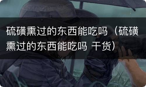 硫磺熏过的东西能吃吗（硫磺熏过的东西能吃吗 干货）