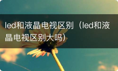 led和液晶电视区别（led和液晶电视区别大吗）