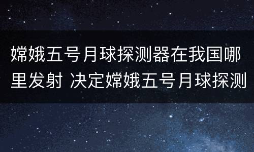 嫦娥五号月球探测器在我国哪里发射 决定嫦娥五号月球探测器在我国哪里发射