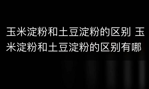 玉米淀粉和土豆淀粉的区别 玉米淀粉和土豆淀粉的区别有哪些