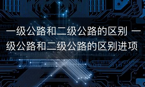 一级公路和二级公路的区别 一级公路和二级公路的区别进项税抵扣