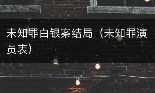 未知罪白银案结局（未知罪演员表）