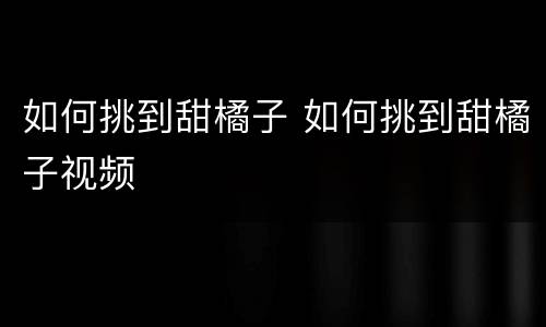 如何挑到甜橘子 如何挑到甜橘子视频