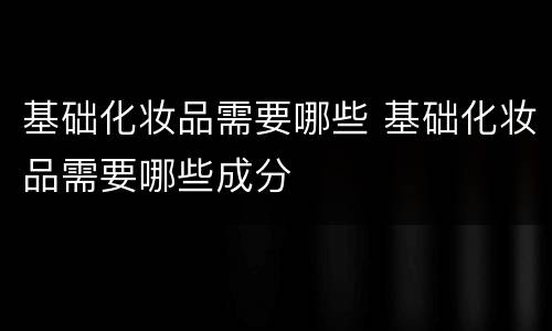 基础化妆品需要哪些 基础化妆品需要哪些成分