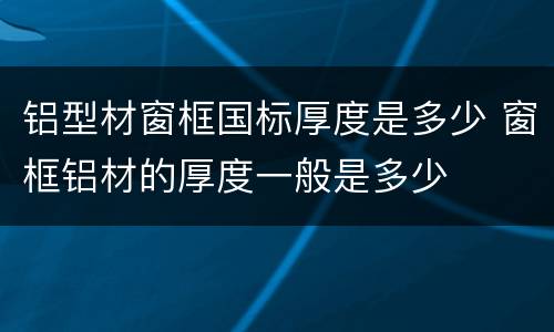 铝型材窗框国标厚度是多少 窗框铝材的厚度一般是多少
