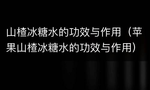 山楂冰糖水的功效与作用（苹果山楂冰糖水的功效与作用）