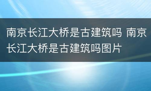 南京长江大桥是古建筑吗 南京长江大桥是古建筑吗图片