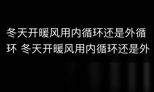 冬天开暖风用内循环还是外循环 冬天开暖风用内循环还是外循环的标志