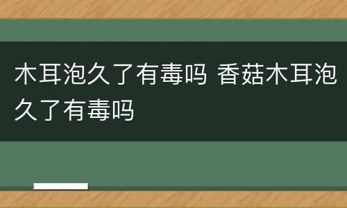 木耳泡久了有毒吗 香菇木耳泡久了有毒吗