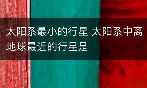 太阳系最小的行星 太阳系中离地球最近的行星是