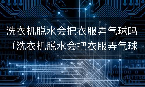 洗衣机脱水会把衣服弄气球吗（洗衣机脱水会把衣服弄气球吗视频）