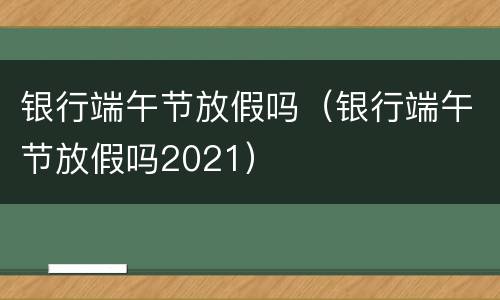 银行端午节放假吗（银行端午节放假吗2021）