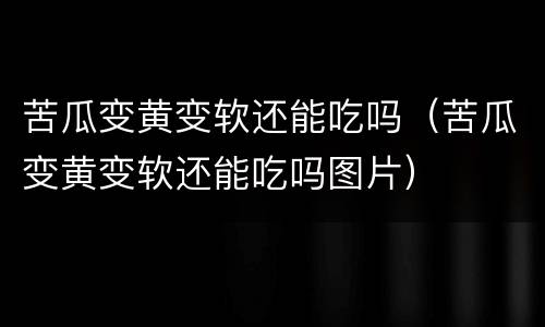 苦瓜变黄变软还能吃吗（苦瓜变黄变软还能吃吗图片）