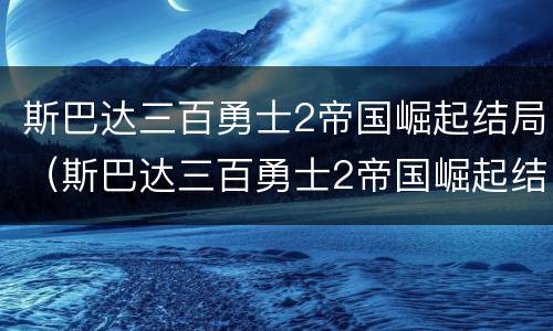 斯巴达三百勇士2帝国崛起结局（斯巴达三百勇士2帝国崛起结局在线观看）