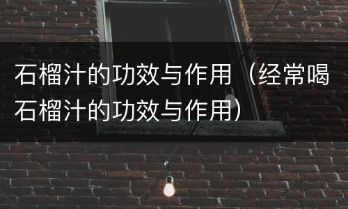 石榴汁的功效与作用（经常喝石榴汁的功效与作用）