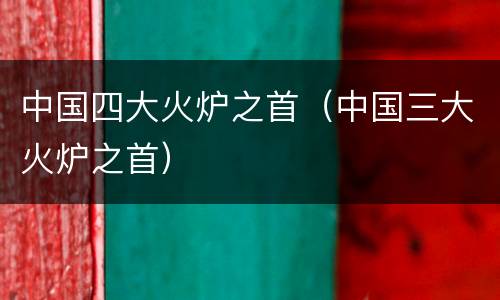 中国四大火炉之首（中国三大火炉之首）