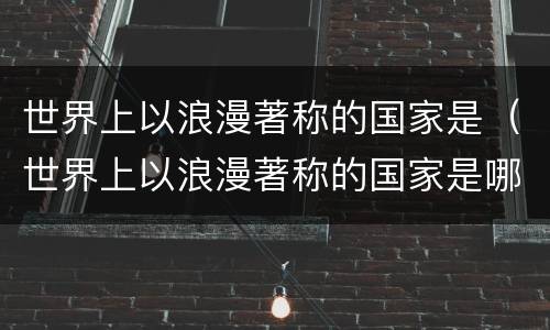 世界上以浪漫著称的国家是（世界上以浪漫著称的国家是哪个国家）