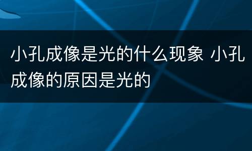 小孔成像是光的什么现象 小孔成像的原因是光的 小孔成像是光的什么现象 小孔成像的原因是光的