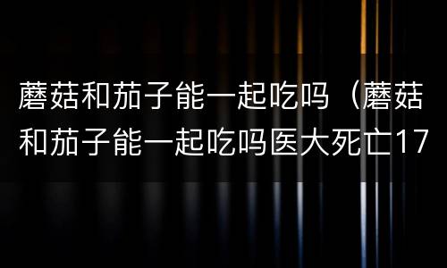 蘑菇和茄子能一起吃吗（蘑菇和茄子能一起吃吗医大死亡17人）
