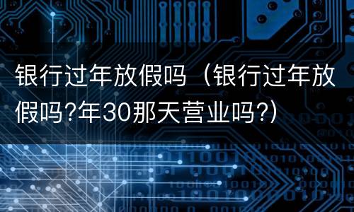 银行过年放假吗（银行过年放假吗?年30那天营业吗?）