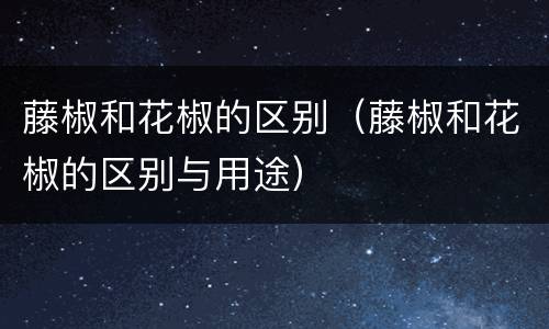 藤椒和花椒的区别（藤椒和花椒的区别与用途）