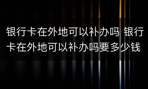 银行卡在外地可以补办吗 银行卡在外地可以补办吗要多少钱