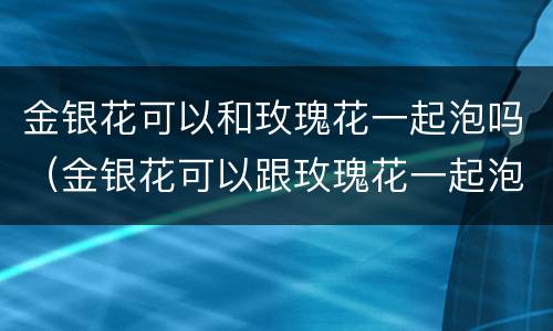金银花可以和玫瑰花一起泡吗（金银花可以跟玫瑰花一起泡水吗）