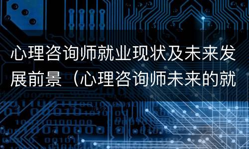 心理咨询师就业现状及未来发展前景（心理咨询师未来的就业前景）