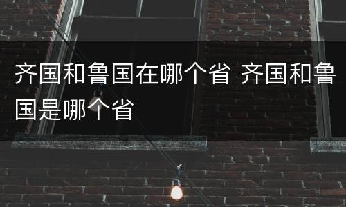 齐国和鲁国在哪个省 齐国和鲁国是哪个省