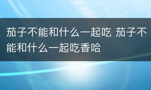 茄子不能和什么一起吃 茄子不能和什么一起吃香哈