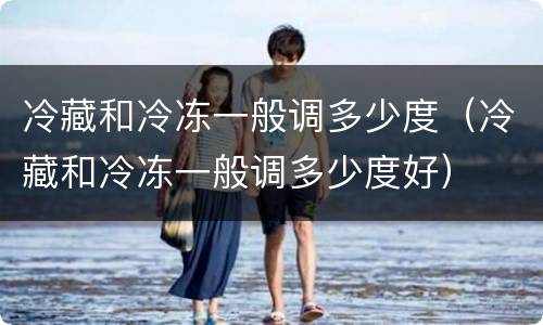 冷藏和冷冻一般调多少度（冷藏和冷冻一般调多少度好）