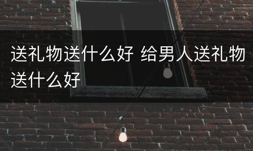 送礼物送什么好 给男人送礼物送什么好