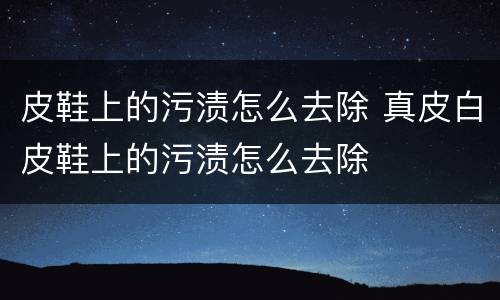 皮鞋上的污渍怎么去除 真皮白皮鞋上的污渍怎么去除