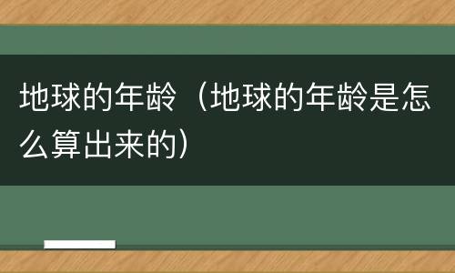 地球的年龄（地球的年龄是怎么算出来的）