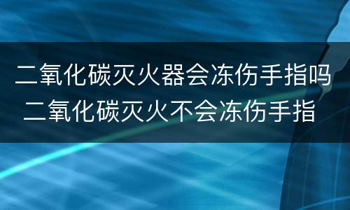 二氧化碳灭火器会冻伤手指吗 二氧化碳灭火不会冻伤手指