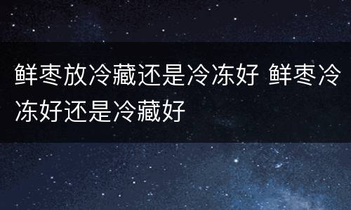 鲜枣放冷藏还是冷冻好 鲜枣冷冻好还是冷藏好
