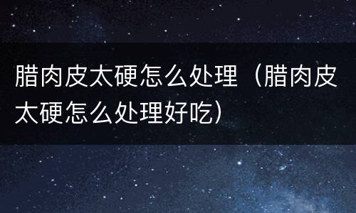 腊肉皮太硬怎么处理（腊肉皮太硬怎么处理好吃）