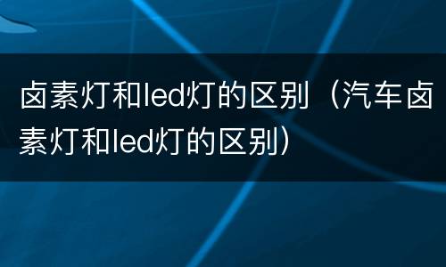 卤素灯和led灯的区别（汽车卤素灯和led灯的区别）