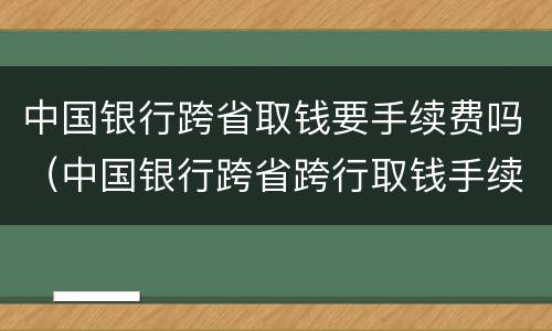 中国银行跨省取钱要手续费吗（中国银行跨省跨行取钱手续费怎么算）