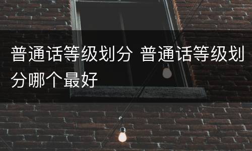 普通话等级划分 普通话等级划分哪个最好