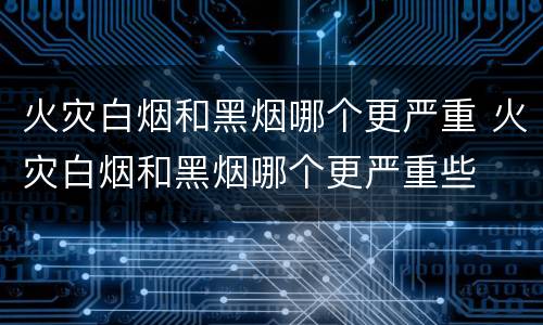 火灾白烟和黑烟哪个更严重 火灾白烟和黑烟哪个更严重些
