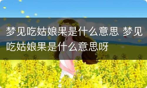 梦见吃姑娘果是什么意思 梦见吃姑娘果是什么意思呀