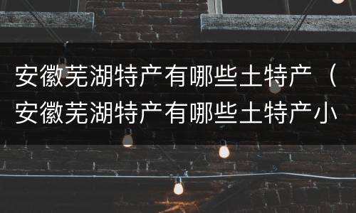 安徽芜湖特产有哪些土特产（安徽芜湖特产有哪些土特产小吃）