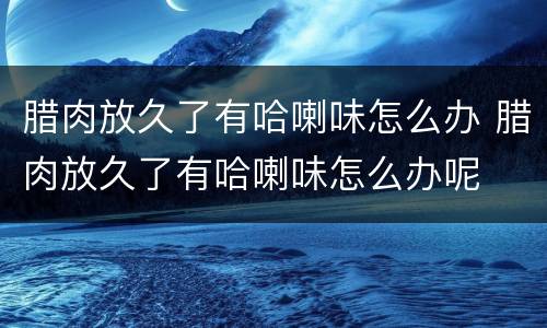 腊肉放久了有哈喇味怎么办 腊肉放久了有哈喇味怎么办呢